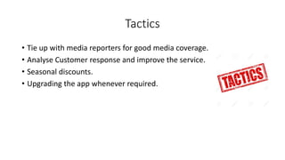 Tactics
• Tie up with media reporters for good media coverage.
• Analyse Customer response and improve the service.
• Seasonal discounts.
• Upgrading the app whenever required.
 