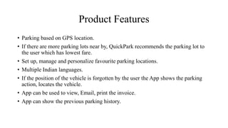 Product Features
• Parking based on GPS location.
• If there are more parking lots near by, QuickPark recommends the parking lot to
the user which has lowest fare.
• Set up, manage and personalize favourite parking locations.
• Multiple Indian languages.
• If the position of the vehicle is forgotten by the user the App shows the parking
action, locates the vehicle.
• App can be used to view, Email, print the invoice.
• App can show the previous parking history.
 