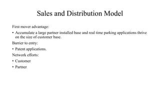 Sales and Distribution Model
First mover advantage:
• Accumulate a large partner installed base and real time parking applications thrive
on the size of customer base.
Barrier to entry:
• Patent applications.
Network efforts:
• Customer
• Partner
 