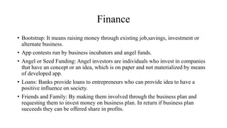 Finance
• Bootstrap: It means raising money through existing job,savings, investment or
alternate business.
• App contests run by business incubators and angel funds.
• Angel or Seed Funding: Angel investors are individuals who invest in companies
that have an concept or an idea, which is on paper and not materialized by means
of developed app.
• Loans: Banks provide loans to entrepreneurs who can provide idea to have a
positive influence on society.
• Friends and Family: By making them involved through the business plan and
requesting them to invest money on business plan. In return if business plan
succeeds they can be offered share in profits.
 