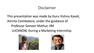 Disclaimer
This presentation was made by Guru Vishnu Kavali,
Amrita Coimbatore, under the guidance of
Professor Sameer Mathur, IIM
LUCKNOW, During a Marketing Internship.
 