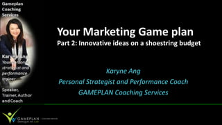 Your Marketing Game plan
Part 2: Innovative ideas on a shoestring budget


                Karyne Ang
Personal Strategist and Performance Coach
      GAMEPLAN Coaching Services
 