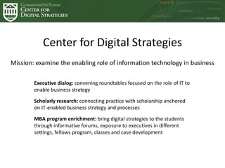 Center for Digital Strategies
Mission: examine the enabling role of information technology in business
Executive dialog: convening roundtables focused on the role of IT to
enable business strategy
Scholarly research: connecting practice with scholarship anchored
on IT-enabled business strategy and processes
MBA program enrichment: bring digital strategies to the students
through informative forums, exposure to executives in different
settings, fellows program, classes and case development
 
