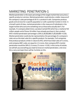 MARKETING PENETRATION-1
Market penetration is the exact percentage of the target market that consumes a
specific productor services. Marketpenetration could also be a stellar measureof
the company's sales percentageof all it’s a productit sells. Companies produce
goods and services for a specific population or with a potential market in mind. In
a broad’s point of view, marketpenetration is the measureof individuals in the
target market who consumesomething versus thosewho actually don’t. For
example, if a company determines a productnamed XYZ which has a marketof 50
million people and of those 10 million have already purchaseit, then product
XYZ's market penetration percentage is 20% (1,00,00,000/5,00,00,000 =0.20).
Market penetration could also be represented as the percentage of a company's
sales versus the total sales for a specific product. For example, if all companies
that produce products similar in nature to XYZ, which have total sales of 5 crores,
and company ABC's sales are equal to 1.5 crores, then company XYZ's market
penetration would be 30% (1.5 crores /5 crores = 0.30). In this series of articles
we will tell you everything you need to know on marketpenetration, and since
this a very vasttopic there will be 3 articles on this.
 