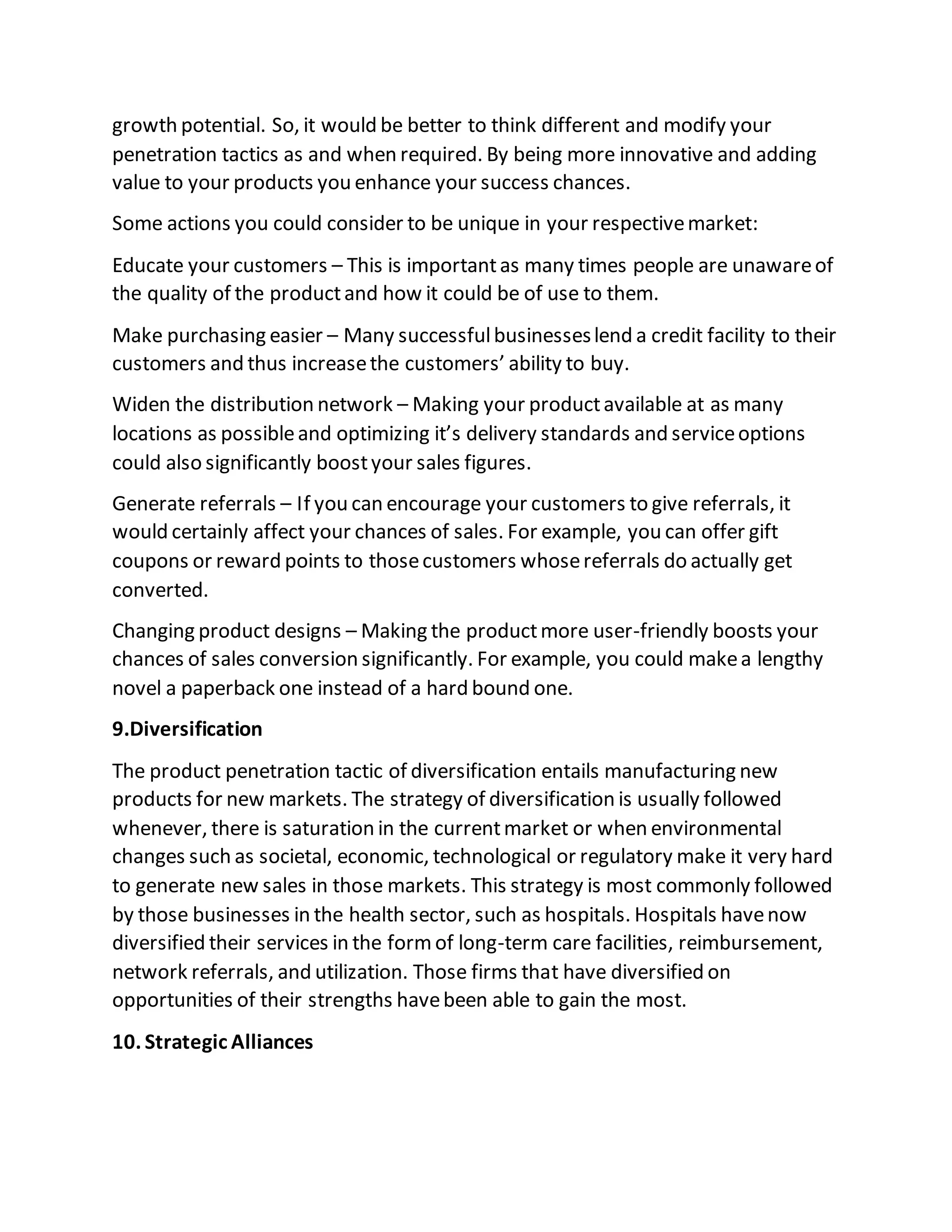 growth potential. So, it would be better to think different and modify your
penetration tactics as and when required. By being more innovative and adding
value to your products you enhance your success chances.
Some actions you could consider to be unique in your respectivemarket:
Educate your customers – This is importantas many times people are unawareof
the quality of the productand how it could be of use to them.
Make purchasing easier – Many successfulbusinesseslend a credit facility to their
customers and thus increasethe customers’ ability to buy.
Widen the distribution network – Making your productavailable at as many
locations as possibleand optimizing it’s delivery standards and serviceoptions
could also significantly boostyour sales figures.
Generate referrals – If you can encourage your customers to give referrals, it
would certainly affect your chances of sales. For example, you can offer gift
coupons or reward points to thosecustomers whosereferrals do actually get
converted.
Changing product designs – Making the productmore user-friendly boosts your
chances of sales conversion significantly. For example, you could makea lengthy
novel a paperback one instead of a hard bound one.
9.Diversification
The product penetration tactic of diversification entails manufacturing new
products for new markets. The strategy of diversification is usually followed
whenever, there is saturation in the currentmarket or when environmental
changes such as societal, economic, technological or regulatory make it very hard
to generate new sales in those markets. This strategy is most commonly followed
by those businesses in the health sector, such as hospitals. Hospitals havenow
diversified their services in the formof long-term care facilities, reimbursement,
network referrals, and utilization. Those firms that have diversified on
opportunities of their strengths havebeen able to gain the most.
10. Strategic Alliances
 