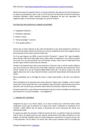 Més manuals a: http://www.exabyteinformatica.com/manuales-y-apuntes-freeware/
© Roger Casadejús Pérez | Exatienda
Deixant de costat els aspectes tècnics, el comerç electrònic des del punt de vista d'empresa o
en aquest cas d'empresari, (que al cap i a la fi és qui pren les decisions) té diverses limitacions
clarament definibles. Sobre aquestes limitacions m'agradaria dir que són superables. Tal
vegada es trigui un cert temps a aconseguir-ho, però tot arribarà.
FACTORS QUE INFLUEIXEN EN EL COMERÇ EN INTERNET
1 - Tangibilitat i distància.
2 - Confiança i seguretat.
3 - Eufòria i motius.
4 - "Factor psicològic" i costums.
5 - "Si no queda satisfet,...”
Aclarir que no estan ordenats ni per ordre d'importància ni per ordre d'aparició a Internet, ni
tan sols els he pretès ordenar d'una forma en concret, simplement els he escrit segons com els
tenia apuntats en les meves notes de l'esborrany.
En el cas que tinguem una WEB, en què ho oferim "tot gratis", i aquest "tot", sigui intangible,
(per exemple: Informació sobre algun tema, dades, baixar-se programari, etc.), llavors no passa
res ja que no hi ha cap transacció i per tant tampoc comerç. Encara que el model descrit fins
ara poc o gens tindria a veure amb una empresa.
També hi ha empreses que amb la seva presència a Internet a més a més de vendre l'objectiu
que s'han marcat és un altre tal com el de trobar empreses i productes que representar al seu
mercat. Aquest és el cas de l'empresa M&C Moda Intima per a la dona, la qual a les seves
pàgines deixa ben clar la seva intenció d'arribar a acords de representació amb empreses del
sector;
Altres possibilitats són la d'imatge de marca o suport post-venda, o de tenir una extranet,
etc....
Però el problema se'ns presenta quan el que oferim és "alguna cosa" tangible, a més el nostre
client està a l'altre costat del món, a més treballem sobre comanda i amb el disseny que ell ens
presenta, i per si això fos poc, pretenem cobrar abans de començar a fabricar la comanda.
Si aquest supòsit per a una empresa convencional ja de per si seria un problema en Internet es
pot convertir en un escull insalvable,... o tal vegada no!
1 - TANGIBILITAT I DISTÀNCIA
Imaginem-nos que el cas descrit abans, és el d'una empresa que construeix Velers d'alta
competició, encara que el producte en si sigui el de menys, l'important en qualsevol cas és
conèixer i poder definir tots els passos o processos que seran necessaris per tancar una
operació de venda.
En aquest cas abans de començar a fabricar haurem de tenir uns plànols i haver-los comentat
amb el client, tot aquest procés es pot realitzar perfectament amb vídeo conferència. A més
podem, via Internet, treballar sobre un mateix programa o document o en aquest cas pla, dos
o més persones i fer-ho alhora i en temps real, amb el que s'estalvia molt en trucades per
 