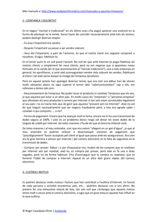 Més manuals a: http://www.exabyteinformatica.com/manuales-y-apuntes-freeware/
© Roger Casadejús Pérez | Exatienda
2 - CONFIANÇA I SEGURETAT
En el negoci "normal o tradicional" en els últims anys s'ha pogut apreciar una evolució en la
forma de plantejar-se la venda. Sense haver de coincidir necessàriament amb tots els sectors,
podem distingir diverses etapes:
- Fa anys l'important era vendre.
- Després l'important va passar a ser vendre cobrant.
- Avui dia l'important, a part de l'anterior, és que el nostre client ens segueixi comprant a
nosaltres. O sigui, fidelitzar-lo.
En el tercer punt és on vull posar l'accent. No vull dir que amb Internet es pugui fidelitzar als
nostres clients o simplement fer nous clients, però no em negaran que si apareixen noves
formules en la venda (en el que anomenaríem el "mercat tradicional"), una o més empreses en
general, les aprofitaran, si amb això aconsegueixen vendre més cobrant les vendes, fidelitzant
al client i tot això sense danyar la imatge de l'empresa /producte.
Però en aquest procés han aparegut diversos temes que ara com ara àdhuc han de vèncer
molts obstacles abans no sigui superat el temor dels "cyberconsumidors" cap a ells, em
refereixo a temes tals com:
- Desconeixement de l'empresa: No poder tocar el producte ni conèixer l'empresa que els ven,
ja que aquesta pot estar a un altre país. En molts casos les "empreses" o "persones-empresa"
que ofereixen els seus productes o serveis per Internet ni tan sols estan constituïdes legalment
al seu país i no es tracta més que de gent que aquesta "provant sort en Internet". Això no vol
dir que tinguin necessàriament que ser negocis fraudulents però, a tots ens agrada saber i
conèixer a qui comprem, ... o no?
- Forma de pagament: Encara que ha avançat molt el tema, encara no hi ha una transmissió de
dades segura al 100%. I això és un problema doncs ningú vol donar les seves dades de la
targeta de crèdit per Internet. De totes maneres s'ha de dir que el tema ha millorat molt.
De totes maneres i al meu entendre, crec que ens estem "ofegant en un got d'aigua", ja que al
meu entendre es podrien utilitzar o desenvolupar sistemes de pagament que
"psicològicament" fossin acceptats pel client al igual que passa amb les assegurances. Ara com
ara la gran barrera a vèncer per Internet i pel comerç electrònic és la falta de seguretat en la
transmissió de dades.
- Comprar per provar: Àdhuc i a por d'equivocar-me, moltes de les compres que es realitzen
per Internet són per novetat, això és, es compra per provar, però això es fa una o dues
vegades, però no de forma habitual. S'ha d'aconseguir que la compra es repeteixi, que es
fomenti l'hàbit de comprar a Internet. Aquest és un altre dels grans reptes del comerç
electrònic.
3 - EUFÒRIA I MOTIUS
Es podrien destacar molts motius i factors que han contribuït a l'eufòria d'Internet. En funció
de cada persona o activitat econòmica, país, etc.... podríem destacar uns o uns altres. No
pretenc fer una exhaustiva relació de tots, tan sols vull que s'entengui que aquests motius
tenen molt a veure amb el comerç electrònic, o sigui que en gran mesura aquests han influït en
la seva eufòria.
 