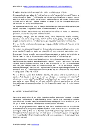 Més manuals a: http://www.exabyteinformatica.com/manuales-y-apuntes-freeware/
© Roger Casadejús Pérez | Exatienda
El següent factor o motiu és un més d'entre molts i no cal dir que no és l'únic.
Encara que l'essència o la base de l'eufòria d'Internet és la "transacció d'Informació" (primer la
militar i després la docent), l'eufòria de l'actual Internet es podria afirmar en quant a comerç
electrònic, està motivat pel fet que a Internet podem trobar tot allò que en circumstàncies
normals, (això és, a la zona / societat on vivim), no podem trobar o si existeix per vergonya o
per mantenir una imatge no podem obtenir.
Tal vegada i després d'haver llegit el paràgraf anterior estiguis pensant que és el que es pot
obtenir i el que no. És lògic doncs sabent-ho podràs vendre-ho en Internet.
Podem fer una llista més o menys llarga de quines són les "coses", en aquest cas, informació,
productes, serveis, etc. que podem obtenir d’Internet.
Per exemple, estruços, lents de contacte, cotxes, armes, impressores, mobles, informes,
detectius, sexe, cases, assegurances, menjar, cadires, llums, paper, ordinadors, bolígrafs,
cargols, pantalons, camises, cosmètica, loteria, quadres, càmeres, camions, informes, etc...
Crec que el millor seria buscar alguna cosa que no puguem trobar en Internet, d'aquesta forma
acabaríem abans.
No obstant això d'aquesta llista podríem destacar alguns temes que habitualment no tenim
accés, o arribar fins a ells ens resulta una mica difícil, tals com, armament, sexe, drogues, etc...
En gran part, (i sento no poder aportar estadístiques que avalin la següent teoria), d'entre la
llista, el "sexe" ha estat un dels grans motors que ha contribuït a l'eufòria d'Internet.
Mentalment recorre els carrers de la localitat on un viu i explica quantes botigues de "sexe" hi
ha i faci un percentatge amb la resta de botigues "normals". Després i ja a Internet vagi al seu
cercador habitual o preferit i busqui "sexe" o "sex" a continuació faci una cerca de qualsevol
altre tema, (per exemple; llibres, art, automòbil, menjar, etc...) i faci un percentatge. Compari
tots dos percentatges, àdhuc i a risc a equivocar-me segur que el percentatge superior és el
d'Internet. Això és, a Internet (percentualment) hi ha mes WEB relacionades amb el tema
"sexe" que en la nostra vida normal.
No se si dir que aquesta dada és bona o dolenta, allà cadascú amb la seva consciència o
opinions. Però el que si és cert és que és real i que està aquí, i en ocasions els més "espavilats"
són els que es porten tot el "pastís". (Aclarir amb el que he dit que no estic insinuant a ningú
que realitzi un negoci il·legal, tan sols que analitzi les diferents oportunitats que ofereix
Internet i els garanteixo que són moltes, fins i tot deixant el tema del "sexe" de costat i que es
decideixi).
4 – FACTOR PSICOLÒGIC I COSTUMS
La societat actual àdhuc té uns valors clarament arrelats, anomenats "costums", els quals
determinen i influeixen en la seva manera de pensar, d'actuar o de comportar-se. Aquests
costums i quant al comerç estan clarament marcats pel fet de poder "tocar" el producte, (en el
cas que es tractés d'un servei seriós de rebre informació sobre el mateix).
Si bé és cert que gràcies a la venda per catàleg o per correu aquests costums han anat canviant
també ho és que aquest tipus de venda ha arrelat en aquells llocs on la "venda tradicional" no
aconseguia arribar ja fóra per la distància (estar molt apartat d'algun centre urbà) o per
limitacions d'obertura dels comerços (en molts països la llei impedeix que un comerç estigui
les 24 h. del dia obert i fins i tot regulen els horaris). És en aquests casos o llocs on aquest tipus
de comerç a arrelat.
 