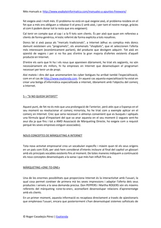 Més manuals a: http://www.exabyteinformatica.com/manuales-y-apuntes-freeware/
© Roger Casadejús Pérez | Exatienda
fet exigeix això i molt més. El problema no està en què exigeixi això, el problema resideix en el
fet que a més ens obliguen a rebaixar-li el preu (i amb això, i per tant el nostre marge, gràcies
al com li podem donar tot la resta que ens exigeixen).
Cal tenir en compte que al cap i a la fi tots som clients. És per això que quan em refereixo a
clients de forma genèrica, m'estic referint de forma explícita a tots nosaltres.
Doncs bé si això passa als "mercats tradicionals", a Internet àdhuc es complica més doncs
damunt existeixen uns "programets", els anomenats "shopbots", que et seleccionen l'oferta
més interessant (econòmicament parlant), del producte que desitgem adquirir. Tot això en
qüestió de segons i per si no fos poc d'entre la gran majoria d'ofertes existents d'aquell
producte en Internet.
D'entre els varis que hi ha i els nous que apareixen diàriament, he triat els següents, no són
necessàriament els millors, hi ha empreses en Internet que desenvolupen el programari
necessari per tenir un de propi.
Així mateix i dins del que anomenaríem les cyber botigues ha arribat també l'especialització,
com en el cas de http://www.exatienda.com. En aquest cas aquesta especialització ha estat en
crear una botiga d’informàtica especialitzada a internet, òbviament amb l'objectiu del comerç
a Internet.
5 – “SI NO QUEDA SATISFET”
Aquest punt, de fet no és més que una prolongació de l'anterior, però atès que a Espanya en el
seu moment va revolucionar el comerç minorista, ho he triat com a exemple aplicar en el
comerç en Internet. Crec que seria necessari o almenys convenient que es busqués i apliqués
una fórmula igual d'impactant del que va anar aquesta en el seu moment (i segueix sent-ho
avui dia ja que fins i tot a AMD Associació de Màrqueting Directe, ho exigeix com a requisit
perquè les seves empreses estiguin associades).
NOUS CONCEPTES DE MÀRQUETING A INTERNET
Tota nova activitat empresarial crea un vocabulari específic i màxim quan té els seus orígens
en un país com EUA, per això hem considerat d'interès incloure al final del capítol un glossari
amb els principals vocables existents fins al moment. De totes maneres indiquem a continuació
els nous conceptes desenvolupats a la xarxa i que més han influït fins ara.
MÀRQUETING «ONE-TO-ONE»
Una de les enormes possibilitats que proporciona Internet és la interactivitat amb l'usuari, la
qual cosa permet conèixer de primera mà les seves impressions i adaptar l'oferta dels seus
productes i serveis a la seva demanda precisa. Don PEPPERS i Martha ROGERS són els màxims
referents del màrqueting «one-to-one», aconsellant desenvolupar relacions d'aprenentatge
amb els clients.
En un primer moment, aquesta informació es recaptava directament a través de qüestionaris
que emplenava l'usuari, encara que posteriorment s'han desenvolupat sistemes sofisticats de
 