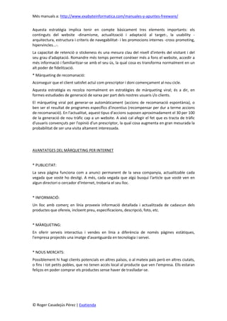 Més manuals a: http://www.exabyteinformatica.com/manuales-y-apuntes-freeware/
© Roger Casadejús Pérez | Exatienda
Aquesta estratègia implica tenir en compte bàsicament tres elements importants: els
continguts del website -dinamisme, actualització i adaptació al target-, la usability -
arquitectura, estructura i criteris de navegabilitat- i les promocions internes -cross promoting,
hipervincles...-.
La capacitat de retenció o stickeness és una mesura clau del nivell d'interès del visitant i del
seu grau d'adaptació. Romandre més temps permet conèixer més a fons el website, accedir a
més informació i familiaritzar-se amb el seu ús, la qual cosa es transforma normalment en un
alt poder de fidelització.
* Màrqueting de recomanació:
Aconseguir que el client satisfet actuï com prescriptor i doni començament al nou cicle.
Aquesta estratègia es recolza normalment en estratègies de màrqueting viral; és a dir, en
formes estudiades de generació de xarxa per part dels nostres usuaris i/o clients.
El màrqueting viral pot generar-se automàticament (accions de recomanació espontània), o
ben ser el resultat de programes específics d'incentius (recompensar per dur a terme accions
de recomanació). En l'actualitat, aquest tipus d'accions suposen aproximadament el 30 per 100
de la generació de nou tràfic cap a un website. A això cal afegir el fet que es tracta de tràfic
d'usuaris convençuts per l'opinió d'un prescriptor, la qual cosa augmenta en gran mesurada la
probabilitat de ser una visita altament interessada.
AVANTATGES DEL MÀRQUETING PER INTERNET
* PUBLICITAT:
La seva pàgina funciona com a anunci permanent de la seva companyia, actualitzable cada
vegada que vostè ho desitgi. A més, cada vegada que algú busqui l'article que vostè ven en
algun directori o cercador d'Internet, trobaria el seu lloc.
* INFORMACIÓ:
Un lloc amb comerç en línia proveeix informació detallada i actualitzada de cadascun dels
productes que ofereix, incloent preu, especificacions, descripció, foto, etc.
* MÀRQUETING:
En oferir serveis interactius i vendes en línia a diferència de només pàgines estàtiques,
l'empresa projectés una imatge d'avantguarda en tecnologia i servei.
* NOUS MERCATS:
Possiblement hi hagi clients potencials en altres països, o al mateix país però en altres ciutats,
o fins i tot petits pobles, que no tenen accés local al producte que ven l'empresa. Ells estaran
feliços en poder comprar els productes sense haver de traslladar-se.
 