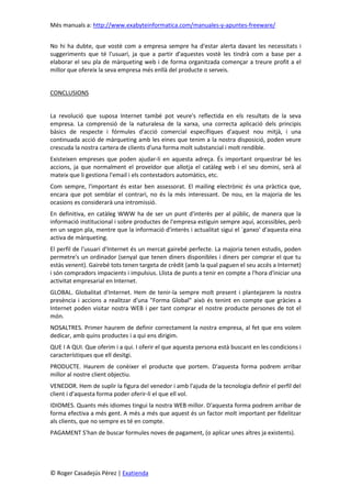 Més manuals a: http://www.exabyteinformatica.com/manuales-y-apuntes-freeware/
© Roger Casadejús Pérez | Exatienda
No hi ha dubte, que vostè com a empresa sempre ha d'estar alerta davant les necessitats i
suggeriments que té l'usuari, ja que a partir d'aquestes vostè les tindrà com a base per a
elaborar el seu pla de màrqueting web i de forma organitzada començar a treure profit a el
millor que ofereix la seva empresa més enllà del producte o serveis.
CONCLUSIONS
La revolució que suposa Internet també pot veure's reflectida en els resultats de la seva
empresa. La comprensió de la naturalesa de la xarxa, una correcta aplicació dels principis
bàsics de respecte i fórmules d'acció comercial específiques d'aquest nou mitjà, i una
continuada acció de màrqueting amb les eines que tenim a la nostra disposició, poden veure
crescuda la nostra cartera de clients d'una forma molt substancial i molt rendible.
Existeixen empreses que poden ajudar-li en aquesta adreça. És important orquestrar bé les
accions, ja que normalment el proveïdor que allotja el catàleg web i el seu domini, serà al
mateix que li gestiona l'email i els contestadors automàtics, etc.
Com sempre, l'important és estar ben assessorat. El mailing electrònic és una pràctica que,
encara que pot semblar el contrari, no és la més interessant. De nou, en la majoria de les
ocasions es considerarà una intromissió.
En definitiva, en catàleg WWW ha de ser un punt d'interès per al públic, de manera que la
informació institucional i sobre productes de l'empresa estiguin sempre aquí, accessibles, però
en un segon pla, mentre que la informació d'interès i actualitat sigui el `ganxo' d'aquesta eina
activa de màrqueting.
El perfil de l'usuari d'Internet és un mercat gairebé perfecte. La majoria tenen estudis, poden
permetre's un ordinador (senyal que tenen diners disponibles i diners per comprar el que tu
estàs venent). Gairebé tots tenen targeta de crèdit (amb la qual paguen el seu accés a Internet)
i són compradors impacients i impulsius. Llista de punts a tenir en compte a l'hora d'iniciar una
activitat empresarial en Internet.
GLOBAL. Globalitat d'Internet. Hem de tenir-la sempre molt present i plantejarem la nostra
presència i accions a realitzar d'una "Forma Global" això és tenint en compte que gràcies a
Internet poden visitar nostra WEB i per tant comprar el nostre producte persones de tot el
món.
NOSALTRES. Primer haurem de definir correctament la nostra empresa, al fet que ens volem
dedicar, amb quins productes i a qui ens dirigim.
QUE I A QUI. Que oferim i a qui. I oferir el que aquesta persona està buscant en les condicions i
característiques que ell desitgi.
PRODUCTE. Haurem de conèixer el producte que portem. D'aquesta forma podrem arribar
millor al nostre client objectiu.
VENEDOR. Hem de suplir la figura del venedor i amb l'ajuda de la tecnologia definir el perfil del
client i d'aquesta forma poder oferir-li el que ell vol.
IDIOMES. Quants més idiomes tingui la nostra WEB millor. D'aquesta forma podrem arribar de
forma efectiva a més gent. A més a més que aquest és un factor molt important per fidelitzar
als clients, que no sempre es té en compte.
PAGAMENT S'han de buscar formules noves de pagament, (o aplicar unes altres ja existents).
 