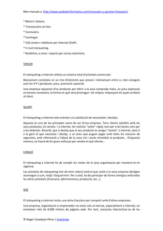Més manuals a: http://www.exabyteinformatica.com/manuales-y-apuntes-freeware/
© Roger Casadejús Pérez | Exatienda
* Bàners i botons.
* Transaccions on-line.
* Formularis.
* Contingut.
* Call centers i telefonia per internet (VoIP).
* E-mail màrqueting.
* Butlletins, e-zines i reports per correu electrònic.
TERCER
El màrqueting a internet utilitza un sistema total d'activitats comercials:
Bàsicament consisteix en un mix d'elements que actuen i interactuen entre si, més coneguts
com les 4 P´s (producte, preu, promoció i posició).
Una empresa requereix d'un producte per oferir a la seva comprada meta, un preu expressat
en termes monetaris, la forma en què serà promogut i els mitjans mitjançant els quals arribarà
al client.
QUART
El màrqueting a internet està orientat a la satisfacció de necessitats i desitjos:
Aquesta és una de les principals raons de ser d'una empresa: Tenir clients satisfets amb els
seus productes i/o serveis. I a internet, les notícies "volen" ràpid, tant per a les bones com per
a les dolentes. Recordi, que si desitja que el seu producte es vengui "només" a internet, doni-li
a la gent el que necessita i desitja, a un preu que puguin pagar amb totes les mesures de
seguretat, amb informació a l'abast de la seva mà i accés immediat al producte... D'aquesta
manera, no haurà de fer grans esforços per vendre el què ofereix...
CINQUÈ
El màrqueting a internet ha de complir les metes de la seva organització per mantenir-la en
vigència:
Les activitats de màrqueting han de tenir relació amb el que vostè o la seva empresa desitgen
aconseguir a curt, mitjà i llarg termini. Per a això, ha de participar de forma sinèrgica amb totes
les altres activitats (financera, administrativa, producció, etc...).
SISÈ
El màrqueting a internet inclou una sèrie d'accions per competir amb d’altres empreses:
Una empresa, organització o emprenedor no estan sols al mercat, especialment a internet, on
existeixen més de 8.000 milions de pàgines web. Per tant, necessita interioritzar-se de les
 