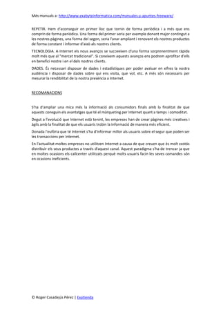 Més manuals a: http://www.exabyteinformatica.com/manuales-y-apuntes-freeware/
© Roger Casadejús Pérez | Exatienda
REPETIR. Hem d'aconseguir en primer lloc que tornin de forma periòdica i a més que ens
comprin de forma periòdica. Una forma del primer seria per exemple donant major contingut a
les nostres pàgines, una forma del segon, seria l'anar ampliant i renovant els nostres productes
de forma constant i informar d'això als nostres clients.
TECNOLOGIA. A Internet els nous avanços se succeeixen d'una forma sorprenentment ràpida
molt més que al "mercat tradicional". Si coneixem aquests avanços ens podrem aprofitar d'ells
en benefici nostre i en el dels nostres clients.
DADES. És necessari disposar de dades i estadístiques per poder avaluar en xifres la nostra
audiència i disposar de dades sobre qui ens visita, que vol, etc. A més són necessaris per
mesurar la rendibilitat de la nostra presència a Internet.
RECOMANACIONS
S'ha d'ampliar una mica més la informació als consumidors finals amb la finalitat de que
aquests coneguin els avantatges que té el màrqueting per Internet quant a temps i comoditat.
Degut a l'evolució que Internet està tenint, les empreses han de crear pàgines més creatives i
àgils amb la finalitat de que els usuaris trobin la informació de manera més eficient.
Donada l'eufòria que té Internet s'ha d'informar millor als usuaris sobre el segur que poden ser
les transaccions per Internet.
En l'actualitat moltes empreses no utilitzen Internet a causa de que creuen que és molt costós
distribuir els seus productes a través d'aquest canal. Aquest paradigma s'ha de trencar ja que
en moltes ocasions els callcenter utilitzats perquè molts usuaris facin les seves comandes són
en ocasions ineficients.
 