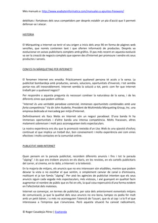 Més manuals a: http://www.exabyteinformatica.com/manuales-y-apuntes-freeware/
© Roger Casadejús Pérez | Exatienda
debilitats i fortaleses dels seus competidors per després establir un pla d'acció que li permeti
defensar-se i atacar.
HISTORIA
El Màrqueting a Internet va tenir el seu origen a inicis dels anys 90 en forma de pàgines web
senzilles, que només contenien text i que oferien informació de productes. Després va
evolucionar en avisos publicitaris complets amb gràfics. El pas més recent en aquesta evolució
va ser la creació de negocis complets que operen des d'Internet per promoure i vendre els seus
productes i serveis.
COM ES FA MÀRQUETING PER INTERNET?
El fenomen Internet ens envolta. Pràcticament qualsevol persona té accés a la xarxa. La
publicitat bombardeja amb productes, serveis, solucions, oportunitats d'inversió, i tot sembla
portar-nos allí inexorablement. Internet sembla la solució a tot, però: com fer que Internet
treballi per a qualsevol negoci?
Per respondre a aquesta pregunta és necessari conèixer la naturalesa de la xarxa, i de les
diferents eines que podem utilitzar.
"Internet és una veritable paradoxa comercial, immenses oportunitats combinades amb una
forta competència." Va dir John Audette, President de Multimèdia Màrqueting Group, Inc. una
empresa dedicada al mercadeig per mitjà d'Internet.
Definitivament els llocs Webs en Internet són un negoci paradoxal. D'una banda hi ha
immenses oportunitats i d'altre banda una intensa competència. Molts fracassen, altres
malament sobreviuen i molt pocs aconsegueixen èxits espectaculars.
La nostra experiència ens diu que la promoció reeixida d'un Lloc Web és una qüestió d'esforç
continuat el que implica un treball dur, bon coneixement i molta experiència així com eines
efectives i molts contactes en la comunitat online.
PUBLICITAT AMB INTERNET
Quan pensem en la paraula publicitat, recordem diferents anuncis i fins i tot la paraula
"zàping". I és que ens trobem anuncis en els diaris, en les revistes, en els cartells publicitaris
del carrer, al cinema, en la ràdio, a Internet i a la televisió.
En la majoria de mitjans, els anuncis que no ens interessen són eludibles, mentre que podem
desviar la vista o no escoltar el que sentim, o simplement canviar de canal o d'emissora,
realitzant el ja tan famós "zàping". Per això les agències de publicitat intenten que els seus
anuncis siguin cada vegada més espectaculars, més vistosos, i així guanyant en qualitat facin
augmentar el nombre de públic que es fixi en ells, la qual cosa repercutirà d'una forma evident
en l'efectivitat dels mateixos.
Internet va començar, en termes de publicitat, per sota dels anteriorment esmentats mitjans
de comunicació, ja que la qualitat dels seus anuncis no era bona, tampoc es podia fer molt
amb un petit bàner, i a més no aconseguien l'atenció de l'usuari, que és al cap i a la fi el que
interessava a l'empresa que s'anunciava. Però aquesta situació ha canviat radicalment,
 