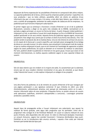 Més manuals a: http://www.exabyteinformatica.com/manuales-y-apuntes-freeware/
© Roger Casadejús Pérez | Exatienda
depassant de forma espectacular les possibilitats d'Internet en comparació dels altres mitjans.
La capacitat publicitària de la Xarxa, amb la qual les empreses poden presentar i especificar els
seus productes i que no totes utilitzen, possibilita oferir als clients en potència d'una
informació clau per a la seva compra. A la xarxa, a més dels típics bàners, que vindrien a ser
com a cartells de propaganda, existeixen les webs pròpies de cadascuna de les empreses, i la
publicitat push que funciona mitjançant subscripcions.
El primer negoci que va començar a funcionar a través d'Internet va ser el de la publicitat.
Bàsicament, consistia a afegir en les parts més visitades de la WWW, normalment en la
portada o pàgina principal, un anunci en forma de bàner. A partir d'aquest mòdul publicitari i
mitjançant un link, es permetia a l'usuari de la web desplaçar-se fins a la WWW de l'anunciant,
podent aprofundir en els seus articles. Aquesta forma de publicitat segueix vigent, encara que
actualment s'han afegit nous camins per on arribar al client d'una forma més directa, i fins i tot
podent vendre el producte des de la mateixa Xarxa. Una via més directa és col·locar els anuncis
en els espais de la Xarxa per a usuaris específics, per exemple posar propaganda d'una botiga
de discos en una web musical. Un altre sistema, que actualment s'està posant molt de moda és
el que es realitza mitjançant el push, que en tot moment té l'avantatge de segmentar al públic
segons les seves preferències, les quals es denoten en el moment de realitzar la subscripció.
Per tant, podríem dividir la publicitat en Internet en tres grans grups. Encara que estan en tot
moment interrelacionats, es realitza aquesta subdivisió segons la seva capacitat d'abast als
usuaris:
ANUNCIS PULL
Són els típics bàners que ens trobem en la majoria de webs. Es caracteritzen per la sobrietat,
encara que els seus creadors intenten incrementar el seu grau de vistositat, ja que deuen
cridar l'atenció de l'usuari, i a més explicar mitjançant un eslògan el seu propòsit.
WEB
Una altra forma de publicitat, és la de remetre als usuaris d'Internet al fet que naveguin per
una pàgina pertanyent a una signatura comercial. El que s'intenta és oferir una sèrie
d'entreteniments, suficientment atractius com perquè els internautes entrin en la web, i
mostrar informació sobre els seus productes. D'aquesta forma, es pretén atreure als usuaris
amb aplicacions supèrflues, anomeni’s salvapantalles o concursos, i aconseguir presentar
productes a possibles clients.
ANUNCIS PUSH
Aquest tipus de propaganda arriba a l'usuari mitjançant una subscripció, que aquest ha
realitzat de forma gratuïta, amb algun dels programes que ho permeten. Entre ells el
programari més conegut és el de PointCast Network. Un usuari se subscriu indicant els seus
punts d'interès, dels disponibles dins del servei. En rebre la informació desitjada s'insereixen
un conjunt d'anuncis, segons han acordat l'anunciant i l'empresa distribuïdora tipus push.
PointCast va ser la introductora dels anuncis animats, i aquests s'han estès per Internet
formant part també dels de tipus pull.
 