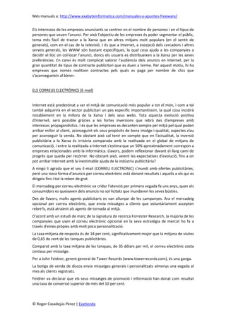 Més manuals a: http://www.exabyteinformatica.com/manuales-y-apuntes-freeware/
© Roger Casadejús Pérez | Exatienda
Els interessos de les empreses anunciants se centren en el nombre de persones i en el tipus de
persones que veuen l'anunci. Per això l'objectiu de les empreses és poder segmentar el públic,
tema més fàcil de tractar a la Xarxa que en altres mitjans molt populars (en el sentit de
generals), com en el cas de la televisió. I és que a Internet, a excepció dels cercadors i altres
serveis generals, les WWW són bastant específiques, la qual cosa ajuda a les companyies a
decidir el lloc on col·locar l'anunci, doncs els usuaris es distribueixen a la Xarxa per les seves
preferències. En canvi és molt complicat valorar l'audiència dels anuncis en Internet, per la
gran quantitat de tipus de contracte publicitari que es duen a terme. Per aquest motiu, hi ha
empreses que només realitzen contractes pels quals es paga per nombre de clics que
s'aconsegueixin al bàner.
ELS CORREUS ELECTRÒNICS (E-mail)
Internet està predestinat a ser el mitjà de comunicació més popular a tot el món, i com a tal
també adquirirà en el sector publicitari un pes específic importantíssim, la qual cosa incidirà
notablement en la millora de la Xarxa i dels seus webs. Tota aquesta evolució positiva
d'Internet, serà possible gràcies a les fortes inversions que rebrà des d'empreses amb
interessos propagandístics. I és que les empreses es decanten sempre pel mitjà pel qual poden
arribar millor al client, aconseguint els seus propòsits de bona imatge i qualitat, aspectes clau
per aconseguir la venda. No obstant això cal tenir en compte que en l'actualitat, la inversió
publicitària a la Xarxa és irrisòria comparada amb la realitzada en el global de mitjans de
comunicació, i entre la realitzada a Internet s'estima que un 50% aproximadament correspon a
empreses relacionades amb la informàtica. Llavors, podem reflexionar davant el llarg camí de
progrés que queda per recórrer. No obstant això, veient les expectatives d'evolució, fins a on
pot arribar Internet amb la inestimable ajuda de la indústria publicitària?
A ningú li agrada que el seu E-mail (CORREU ELECTRONIC) s'inundi amb ofertes publicitàries,
però una nova forma d'anuncis per correu electrònic està donant resultats i aquells a els qui es
dirigeix fins i tot la reben de grat.
El mercadeig per correu electrònic va cridar l'atenció per primera vegada fa uns anys, quan els
consumidors es queixaven dels anuncis no sol·licitats que inundaven les seves bústies.
Des de llavors, molts agents publicitaris es van allunyar de les campanyes. Ara el mercadeig
opcional per correu electrònic, que envia missatges a clients que voluntàriament accepten
rebre'ls, està atraient als agents de tornada al mitjà.
D'acord amb un estudi de març de la signatura de recerca Forrester Research, la majoria de les
companyies que usen el correu electrònic opcional en la seva estratègia de mercat ho fa a
través d'eines pròpies amb molt poca personalització.
La taxa mitjana de resposta és de 18 per cent, significativament major que la mitjana de visites
de 0,65 de cent de les tanques publicitàries.
Comparat amb la taxa mitjana de les tanques, de 35 dòlars per mil, el correu electrònic costa
centaus per missatge.
Per a John Feidner, gerent general de Tower Records (www.towerrecords.com), és una ganga.
La botiga de venda de discos envia missatges generals i personalitzats almenys una vegada al
mes als clients registrats.
Feidner va declarar que els seus missatges de promoció i informació han donat com resultat
una taxa de conversió superior de més del 10 per cent.
 