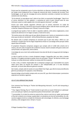 Més manuals a: http://www.exabyteinformatica.com/manuales-y-apuntes-freeware/
© Roger Casadejús Pérez | Exatienda
Encara que les companyies usen el correu electrònic en diversos moments del mercadeig, des
de l'etapa inicial d'adquisició fins a l'etapa de retenció del client, l'analista de Forrester, Paul
Sonderegger, va dir que els missatges de correu electrònic orientats a mantenir als clients ja
existents són més efectius.
"En la retenció, un sap alguna cosa" sobre el seu client, va assenyalar Sonderegger. "Aquí és on
el correu electrònic és més poderós: a comunicar-se amb la gent d'acord amb els seus
interessos i posar-se cada vegada més a to amb aquests interessos", va afegir.
Encara que molts estudis segueixen afirmant que el comerç electrònic no acaba de
desenganxar a Europa, la veritat és que les grans botigues obren cada dia noves sucursals, però
a Internet. Després d'Amazon.com i CDnow, li toca ara a Virgin.
La pregunta que queda a l'aire és saber si aquestes cadenes, amb cultura anglosaxona, seran
capaces de sobreviure en el negoci europeu a través de la xarxa.
"Els nostres preus són millors que els que ofereix Amazon.com i tenim un coneixement en altres
àrees que ens fan ser més fortes", afirma Richard Branson, propietari de Virgin.
No obstant això, la pròpia companyia és conscient que la part més àrdua i difícil va a ser
convèncer a la gent que mai ha tingut l'experiència d'estar en una botiga online perquè realitzi
aquest tipus de compra.
El propietari d'aquesta companyia assegura que compta amb el crèdit dels amants de la
música, així com amb el respecte de la indústria musical, havent comptat amb grans estels com
Lenny Kravitz o les Spice Girls, entre d’altres.
L'estratègia de cara a tenir èxit sembla bastant clara des del dia de la inauguració de la botiga a
Internet.
La idea és apel·lar als fans a través d'originals imatges i fotografies dels seus ídols o bandes
favorites. A la pàgina principal es poden veure els principals "titulars" de diversos artistes, que
inclouen un enllaç directe per realitzar la compra del CD en qüestió.
A més a més, el màxim responsable de la companyia assegura que s'aconsellarà als usuaris
sobre quins títols no haurien de comprar o són indispensables per a la seva discoteca
particular, en funció dels diferents gèneres musicals.
Així mateix, compta amb 12 canals en la seva Ràdio Free Virgin, que oferirà música de diferents
gèneres punxada per DJ’s populars a Gran Bretanya.
Aquesta botiga virtual també compta amb una zona VIP, que oferirà descomptes i promocions
especials als membres registrats.
LES 4 F'S DEL MÀRQUETING ONLINE
Com comenta Paul Fleming en “Parlem del Màrqueting Interactiu”, les 4F's del màrqueting a
Internet serien:
* Flux: Segons Fleming, flux és “l'estat mental en què entra un usuari d'Internet en submergir-
se en una web que li ofereix una experiència plena d'interactivitat i valor afegit”
* Funcionalitat: Si el client ha entrat en estat de flux, està en camí de ser captat, però perquè
el flux de la relació no es trenqui, queda dotar a la presència on-line de funcionalitat, és a dir,
construir pàgines tenint en compte les limitacions de la tecnologia. Es refereix a una homepage
atractiva, amb navegació clara i útil per a l'usuari.
 