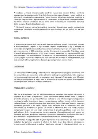 Més manuals a: http://www.exabyteinformatica.com/manuales-y-apuntes-freeware/
© Roger Casadejús Pérez | Exatienda
* Feedback: La relació s'ha començat a construir. L'usuari està en estat de flux i a més no
s'exaspera en la seva navegació. Ha arribat el moment de seguir dialogant i treure partit de la
informació a través del coneixement de l'usuari. Internet dóna l'oportunitat de preguntar al
client què li agrada i què li agradaria millorar. En definitiva, dialogar amb el client per conèixer-
ho millor i construir una relació basada en les seves necessitats per personalitzar en funció
d'això la pàgina després de cada contacte.
* Fidelització: Internet ofereix la creació de comunitats d'usuaris que aportin continguts de
manera que s'estableixi un diàleg personalitzat amb els clients, els qui podran ser així més
fidels.
MODELS DE NEGOCI
El Màrqueting a Internet està associat amb diversos models de negoci. Els principals inclouen
el model Empresa a Empresa (B2B) i el model Empresa a Consumidor (B2C). El B2B (per les
seves sigles en anglès Business to Business) consisteix en companyies que fan negoci amb unes
altres, mentre que el B2C consisteix a vendre directament al consumidor final. Quan es va
originar El Màrqueting a Internet el B2C va ser el primer a aparèixer. Les transaccions B2B eren
més complexes i van arribar després. Un tercer i no tan comú model de negoci és el d'usuari a
usuari (P2P) on els individus intercanvien béns entre ells. Un exemple de P2P és Bittorrent, que
està construït sobre una plataforma d'usuaris que comparteixen arxius o fitxers.
LIMITACIONS
Les limitacions del Màrqueting a Internet poden crear problemes tant per a companyies com
els consumidors. Les connexions lentes a Internet poden provocar dificultats. Si les empreses
col·loquen massa informació a les seves pàgines web, els usuaris finals poden tenir dificultats
per descarregar la pàgina. A més a més, el Màrqueting a Internet no permet als compradors
tocar ni provar els productes abans de comprar-los.
PROBLEMES DE SEGURETAT
Tant per a les empreses com per als consumidors que participen dels negocis electrònics, la
seguretat és un tema d'importància. Molts consumidors tenen dubtes sobre si comprar
productes a la xarxa per que no confien que en lliurar la seva informació personal aquesta es
mantingui privada. Recentment, algunes companyies que realitzen negocis en línia han estat
trobades lliurant o venent informació dels seus propis clients. Diverses d'aquestes empreses
posseeixen garanties a les seves pàgines web, declarant que la informació dels seus
consumidors es mantindrà en privat. En vendre la informació dels seus clients aquestes
companyies trenquen els seus propis compromisos de privadesa, publicats en els seus llocs
web. Algunes de les companyies que compren aquesta informació permeten als usuaris ser
llevats de les llistes. No obstant això molts consumidors desconeixen que la seva informació
està sent difosa i no poden aturar la transferència d'informació entre companyies.
Els problemes de seguretat són de gran importància i les companyies en línia han estat
treballant dur per crear solucions. El xifrat de les dades és un dels mètodes principals per
bregar amb els problemes de privadesa i seguretat a Internet. El xifrat es pot definir com la
 