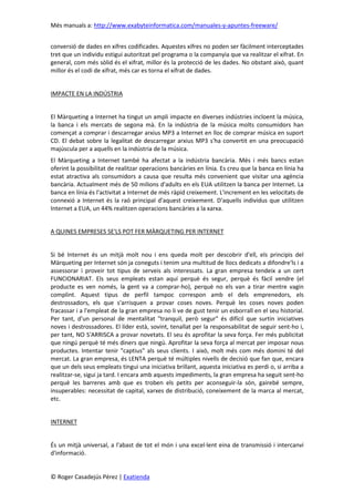 Més manuals a: http://www.exabyteinformatica.com/manuales-y-apuntes-freeware/
© Roger Casadejús Pérez | Exatienda
conversió de dades en xifres codificades. Aquestes xifres no poden ser fàcilment interceptades
tret que un individu estigui autoritzat pel programa o la companyia que va realitzar el xifrat. En
general, com més sòlid és el xifrat, millor és la protecció de les dades. No obstant això, quant
millor és el codi de xifrat, més car es torna el xifrat de dades.
IMPACTE EN LA INDÚSTRIA
El Màrqueting a Internet ha tingut un ampli impacte en diverses indústries incloent la música,
la banca i els mercats de segona mà. En la indústria de la música molts consumidors han
començat a comprar i descarregar arxius MP3 a Internet en lloc de comprar música en suport
CD. El debat sobre la legalitat de descarregar arxius MP3 s'ha convertit en una preocupació
majúscula per a aquells en la indústria de la música.
El Màrqueting a Internet també ha afectat a la indústria bancària. Més i més bancs estan
oferint la possibilitat de realitzar operacions bancàries en línia. Es creu que la banca en línia ha
estat atractiva als consumidors a causa que resulta més convenient que visitar una agència
bancària. Actualment més de 50 milions d'adults en els EUA utilitzen la banca per Internet. La
banca en línia és l'activitat a Internet de més ràpid creixement. L'increment en les velocitats de
connexió a Internet és la raó principal d'aquest creixement. D'aquells individus que utilitzen
Internet a EUA, un 44% realitzen operacions bancàries a la xarxa.
A QUINES EMPRESES SE'LS POT FER MÀRQUETING PER INTERNET
Si bé Internet és un mitjà molt nou i ens queda molt per descobrir d'ell, els principis del
Màrqueting per Internet són ja coneguts i tenim una multitud de llocs dedicats a difondre'ls i a
assessorar i proveir tot tipus de serveis als interessats. La gran empresa tendeix a un cert
FUNCIONARIAT. Els seus empleats estan aquí perquè és segur, perquè és fàcil vendre (el
producte es ven només, la gent va a comprar-ho), perquè no els van a tirar mentre vagin
complint. Aquest tipus de perfil tampoc correspon amb el dels emprenedors, els
destrossadors, els que s'arrisquen a provar coses noves. Perquè les coses noves poden
fracassar i a l'empleat de la gran empresa no li ve de gust tenir un esborrall en el seu historial.
Per tant, d'un personal de mentalitat "tranquil, però segur" és difícil que surtin iniciatives
noves i destrossadores. El líder està, sovint, tenallat per la responsabilitat de seguir sent-ho i,
per tant, NO S'ARRISCA a provar novetats. El seu és aprofitar la seva força. Fer més publicitat
que ningú perquè té més diners que ningú. Aprofitar la seva força al mercat per imposar nous
productes. Intentar tenir "captius" als seus clients. I això, molt més com més domini té del
mercat. La gran empresa, és LENTA perquè té múltiples nivells de decisió que fan que, encara
que un dels seus empleats tingui una iniciativa brillant, aquesta iniciativa es perdi o, si arriba a
realitzar-se, sigui ja tard. I encara amb aquests impediments, la gran empresa ha seguit sent-ho
perquè les barreres amb que es troben els petits per aconseguir-la són, gairebé sempre,
insuperables: necessitat de capital, xarxes de distribució, coneixement de la marca al mercat,
etc.
INTERNET
És un mitjà universal, a l'abast de tot el món i una excel·lent eina de transmissió i intercanvi
d'informació.
 