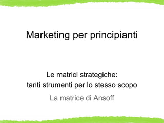 Marketing per principianti


       Le matrici strategiche:
tanti strumenti per lo stesso scopo
       La matrice di Ansoff
 