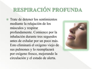 RESPIRACIÓN PROFUNDA Trate de detener los sentimientos mediante la relajación de los músculos y respirar profundamente. Comience por la inhalación durante tres segundos antes de exhalar por un poco más. Esto eliminará el oxígeno viejo de sus pulmones y lo reemplazará por oxígeno fresco, mejorando la circulación y el estado de alerta. 