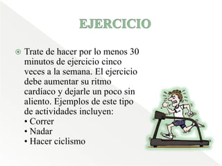 EJERCICIO Trate de hacer por lo menos 30 minutos de ejercicio cinco veces a la semana. El ejercicio debe aumentar su ritmo cardíaco y dejarle un poco sin aliento. Ejemplos de este tipo de actividades incluyen: • Correr• Nadar • Hacer ciclismo 