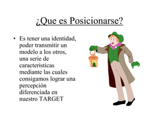 ¿Que es Posicionarse?
• Es tener una identidad,
  poder transmitir un
  modelo a los otros,
  una serie de
  caracteristicas
  mediante las cuales
  consigamos lograr una
  percepción
  diferenciada en
  nuestro TARGET
 