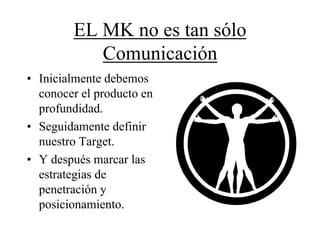 EL MK no es tan sólo
           Comunicación
• Inicialmente debemos
  conocer el producto en
  profundidad.
• Seguidamente definir
  nuestro Target.
• Y después marcar las
  estrategias de
  penetración y
  posicionamiento.
 
