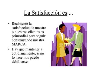 La Satisfacción es ...
• Realmente la
  satisfacción de nuestro
  o nuestros clientes es
  primordial para seguir
  construyendo nuestra
  MARCA.
• Hay que mantenerla
  cotidianamente, si no
  lo hacemos puede
  debilitarse
 