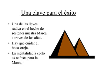 Una clave para el éxito
• Una de las llaves
  radica en el hecho de
  sostener nuestra Marca
  a traves de los años.
• Hay que cuidar el
  boca-oreja.
• La mentalidad a corto
  es nefasta para la
  Marca.
 