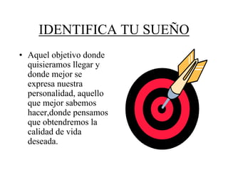 IDENTIFICA TU SUEÑO
• Aquel objetivo donde
  quisieramos llegar y
  donde mejor se
  expresa nuestra
  personalidad, aquello
  que mejor sabemos
  hacer,donde pensamos
  que obtendremos la
  calidad de vida
  deseada.
 