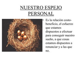 NUESTRO ESPEJO
  PERSONAL
       • Es la relación costo-
         beneficio, el esfuerzo
         que estamos
         dispuestos a efectuar
         para conseguir nuestro
         sueño, a que cosas
         estamos dispuestos a
         renunciar y a las que
         no.
 