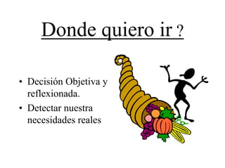 Donde quiero ir ?

• Decisión Objetiva y
  reflexionada.
• Detectar nuestra
  necesidades reales
 
