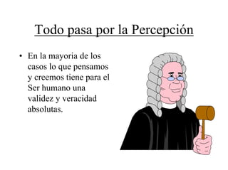 Todo pasa por la Percepción
• En la mayoria de los
  casos lo que pensamos
  y creemos tiene para el
  Ser humano una
  validez y veracidad
  absolutas.
 