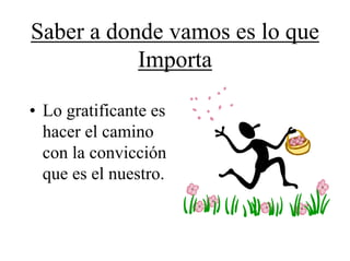 Saber a donde vamos es lo que
           Importa

• Lo gratificante es
  hacer el camino
  con la convicción
  que es el nuestro.
 