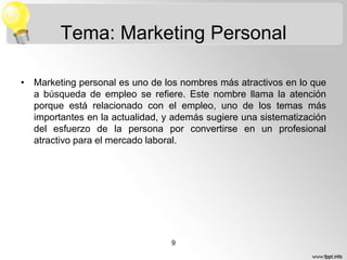 Tema: Marketing Personal
• Marketing personal es uno de los nombres más atractivos en lo que
a búsqueda de empleo se refiere. Este nombre llama la atención
porque está relacionado con el empleo, uno de los temas más
importantes en la actualidad, y además sugiere una sistematización
del esfuerzo de la persona por convertirse en un profesional
atractivo para el mercado laboral.

9

 