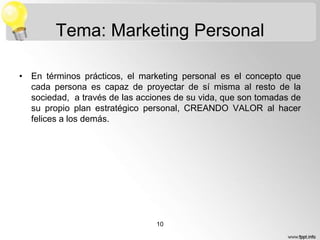 Tema: Marketing Personal
• En términos prácticos, el marketing personal es el concepto que
cada persona es capaz de proyectar de sí misma al resto de la
sociedad, a través de las acciones de su vida, que son tomadas de
su propio plan estratégico personal, CREANDO VALOR al hacer
felices a los demás.

10

 