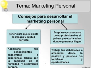 Tema: Marketing Personal
Consejos para desarrollar el
marketing personal
Aceptarse y conocerse
como profesional es el
primer paso para saber
donde queremos llegar.

Tener claro que si existe
la imagen y actitud
perfecta

Acompaña
tus
conocimientos
académicos
o
experiencia laboral con
la
sabiduría
de
la
humildad y crecimiento
personal

11

Trabaja tus debilidades o
amenazas
desde
lo
positivo y potencia tus
fortalezas
y
oportunidades

 