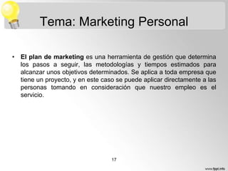 Tema: Marketing Personal
• El plan de marketing es una herramienta de gestión que determina
los pasos a seguir, las metodologías y tiempos estimados para
alcanzar unos objetivos determinados. Se aplica a toda empresa que
tiene un proyecto, y en este caso se puede aplicar directamente a las
personas tomando en consideración que nuestro empleo es el
servicio.

17

 