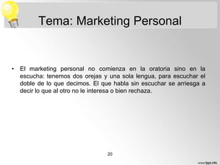 Tema: Marketing Personal

• El marketing personal no comienza en la oratoria sino en la
escucha: tenemos dos orejas y una sola lengua, para escuchar el
doble de lo que decimos. El que habla sin escuchar se arriesga a
decir lo que al otro no le interesa o bien rechaza.

20

 