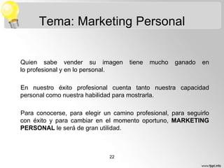 Tema: Marketing Personal

Quien sabe vender su imagen
lo profesional y en lo personal.

tiene

mucho

ganado

en

En nuestro éxito profesional cuenta tanto nuestra capacidad
personal como nuestra habilidad para mostrarla.
Para conocerse, para elegir un camino profesional, para seguirlo
con éxito y para cambiar en el momento oportuno, MARKETING
PERSONAL le será de gran utilidad.

22

 