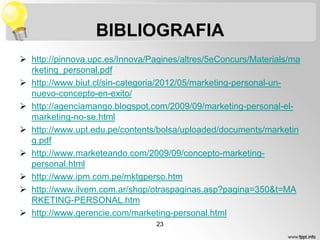 BIBLIOGRAFIA
 http://pinnova.upc.es/Innova/Pagines/altres/5eConcurs/Materials/ma
rketing_personal.pdf
 http://www.biut.cl/sin-categoria/2012/05/marketing-personal-unnuevo-concepto-en-exito/
 http://agenciamango.blogspot.com/2009/09/marketing-personal-elmarketing-no-se.html
 http://www.upt.edu.pe/contents/bolsa/uploaded/documents/marketin
g.pdf
 http://www.marketeando.com/2009/09/concepto-marketingpersonal.html
 http://www.ipm.com.pe/mktgperso.htm
 http://www.ilvem.com.ar/shop/otraspaginas.asp?pagina=350&t=MA
RKETING-PERSONAL.htm
 http://www.gerencie.com/marketing-personal.html
23

 
