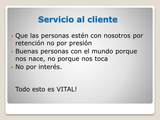 Servicio al cliente
 Que las personas estén con nosotros por
retención no por presión
 Buenas personas con el mundo porque
nos nace, no porque nos toca
 No por interés.
Todo esto es VITAL!
 