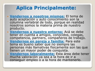 Aplica Principalmente:
 Vendernos a nosotros mismos: El tema de
auto aceptación y auto conocimiento son la
columna vertebral de todo, porque en realidad
nosotros somos la materia prima de nuestro
producto.
 Vendernos a nuestro entorno: Acá se debe
tener en cuenta a amigos, conocidos, colegas,
competencia, partners, compañeros de trabajo.
 Vendernos en pareja y familia: Para este
tema es bueno saber que no siempre las
personas más llamativas físicamente son las que
tienen un mayor poder de conquista.
 Vendernos laboralmente: Esta área debe tener
mucha valoración ya sea a la hora de ir a
conseguir empleo o a la hora de mantenerlo.
 