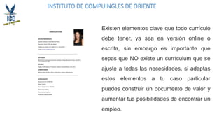 INSTITUTO DE COMPUINGLES DE ORIENTE
Existen elementos clave que todo currículo
debe tener, ya sea en versión online o
escrita, sin embargo es importante que
sepas que NO existe un currículum que se
ajuste a todas las necesidades, si adaptas
estos elementos a tu caso particular
puedes construir un documento de valor y
aumentar tus posibilidades de encontrar un
empleo.
 