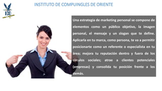 INSTITUTO DE COMPUINGLES DE ORIENTE
Una estrategia de marketing personal se compone de
elementos como un público objetivo, la imagen
personal, el mensaje y un slogan que te define.
Aplicarla en tu marca, como persona, te va a permitir
posicionarte como un referente o especialista en tu
área; mejora tu reputación dentro y fuera de los
círculos sociales; atrae a clientes potenciales
(empresas) y consolida tu posición frente a los
demás.
 