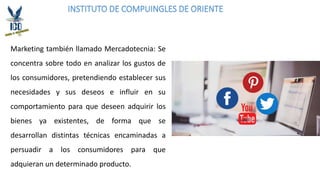 INSTITUTO DE COMPUINGLES DE ORIENTE
Marketing también llamado Mercadotecnia: Se
concentra sobre todo en analizar los gustos de
los consumidores, pretendiendo establecer sus
necesidades y sus deseos e influir en su
comportamiento para que deseen adquirir los
bienes ya existentes, de forma que se
desarrollan distintas técnicas encaminadas a
persuadir a los consumidores para que
adquieran un determinado producto.
 