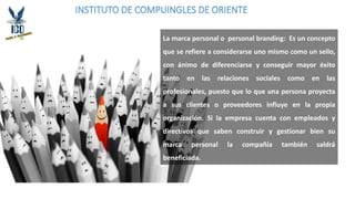 INSTITUTO DE COMPUINGLES DE ORIENTE
La marca personal o personal branding: Es un concepto
que se refiere a considerarse uno mismo como un sello,
con ánimo de diferenciarse y conseguir mayor éxito
tanto en las relaciones sociales como en las
profesionales, puesto que lo que una persona proyecta
a sus clientes o proveedores influye en la propia
organización. Si la empresa cuenta con empleados y
directivos que saben construir y gestionar bien su
marca personal la compañía también saldrá
beneficiada.
 