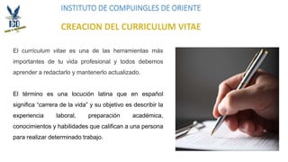 INSTITUTO DE COMPUINGLES DE ORIENTE
El currículum vitae es una de las herramientas más
importantes de tu vida profesional y todos debemos
aprender a redactarlo y mantenerlo actualizado.
El término es una locución latina que en español
significa “carrera de la vida” y su objetivo es describir la
experiencia laboral, preparación académica,
conocimientos y habilidades que califican a una persona
para realizar determinado trabajo.
 