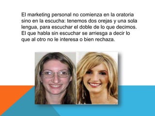 El marketing personal no comienza en la oratoria 
sino en la escucha: tenemos dos orejas y una sola 
lengua, para escuchar el doble de lo que decimos. 
El que habla sin escuchar se arriesga a decir lo 
que al otro no le interesa o bien rechaza. 
 